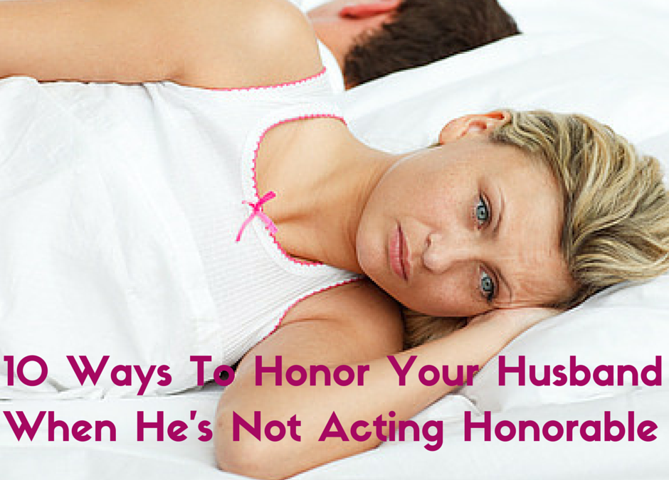 10 Ways To Honor Your Husband When He’s Not Acting Honorable
